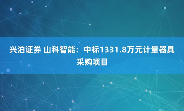 兴泊证券 山科智能：中标1331.8万元计量器具采购项目