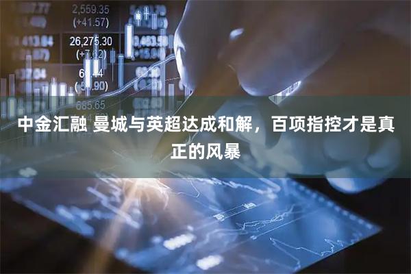 中金汇融 曼城与英超达成和解，百项指控才是真正的风暴