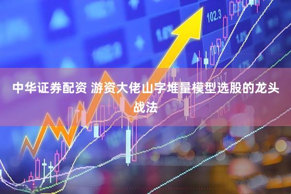 中华证券配资 游资大佬山字堆量模型选股的龙头战法