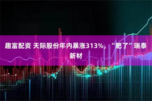 趣富配资 天际股份年内暴涨313%，“肥了”瑞泰新材