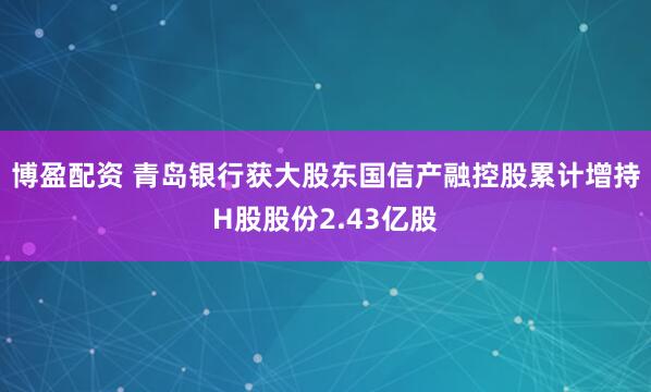 博盈配资 青岛银行获大股东国信产融控股累计增持H股股份2.43亿股