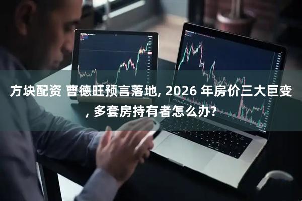 方块配资 曹德旺预言落地, 2026 年房价三大巨变, 多套房持有者怎么办?