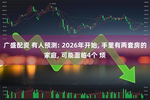 广盛配资 有人预测: 2026年开始, 手里有两套房的家庭, 可能面临4个 烦