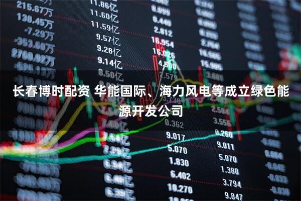 长春博时配资 华能国际、海力风电等成立绿色能源开发公司