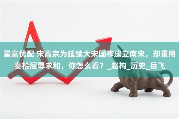 星富优配 宋高宗为延续大宋国祚建立南宋，却重用秦桧屈辱求和，你怎么看？_赵构_历史_岳飞