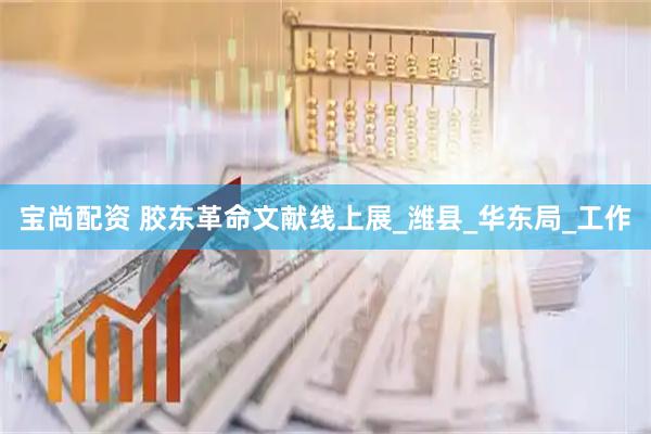 宝尚配资 胶东革命文献线上展_潍县_华东局_工作