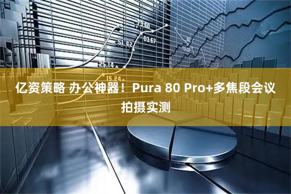 亿资策略 办公神器！Pura 80 Pro+多焦段会议拍摄实测