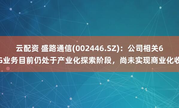 云配资 盛路通信(002446.SZ)：公司相关6G业务目前仍处于产业化探索阶段，尚未实现商业化收