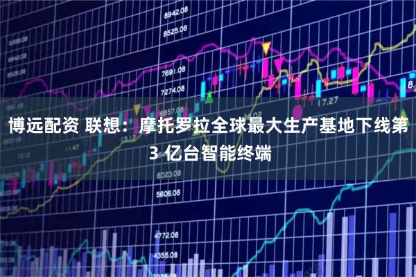 博远配资 联想:摩托罗拉全球最大生产基地下线第 3 亿台智能终端