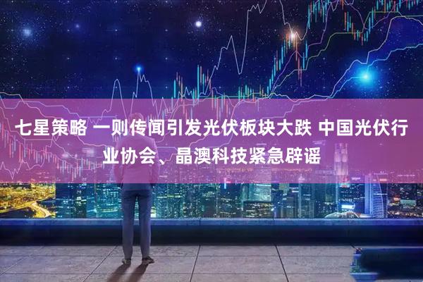 七星策略 一则传闻引发光伏板块大跌 中国光伏行业协会、晶澳科技紧急辟谣