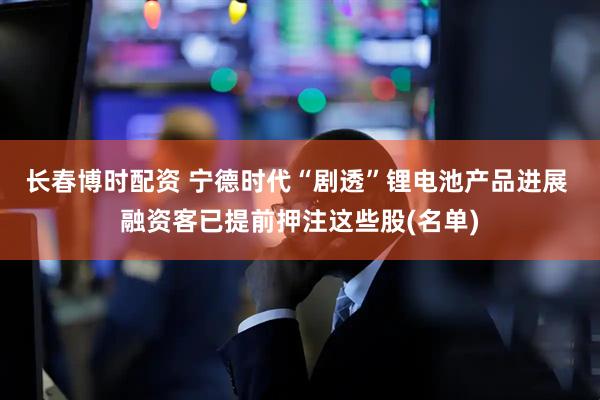 长春博时配资 宁德时代“剧透”锂电池产品进展 融资客已提前押注这些股(名单)